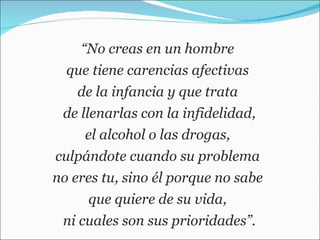 “ No creas en un hombre  que tiene carencias afectivas  de la infancia y que trata  de llenarlas con la infidelidad, el alcohol o las drogas,  culpándote cuando su problema  no eres tu, sino él porque no sabe  que quiere de su vida,  ni cuales son sus prioridades”. 