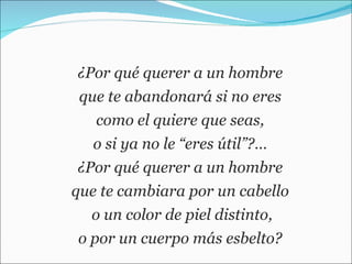 ¿Por qué querer a un hombre  que te abandonará si no eres  como el quiere que seas,  o si ya no le “eres útil”?…  ¿Por qué querer a un hombre  que te cambiara por un cabello  o un color de piel distinto, o por un cuerpo más esbelto?  