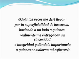 ¿Cuántas veces me dejé llevar  por la superficialidad de las cosas,  haciendo a un lado a quienes  realmente me entregaban su sinceridad e integridad y dándole importancia a quienes no valoran mi esfuerzo? 