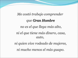 Me costó trabajo comprender  que  Gran Hombre no es el que llega más alto, ni el que tiene más dinero, casa, auto,  ni quien vive rodeado de mujeres, ni mucho menos el más guapo.  