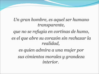 Un gran hombre, es aquel ser humano transparente, que no se refugia en cortinas de humo,  es el que abre su corazón sin rechazar la realidad,  es quien admira a una mujer por sus cimientos morales y grandeza interior.  