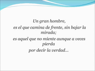 Un gran hombre, es el que camina de frente, sin bajar la mirada;  es aquel que no miente aunque a veces pierda  por decir la verdad…  