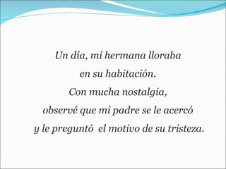 Un día, mi hermana lloraba  en su habitación.  Con mucha nostalgia,  observé que mi padre se le acercó  y le preguntó  el motivo de su tristeza. 