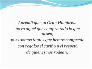 Aprendí que un Gran Hombre...  no es aquel que compra todo lo que desea, pues somos tantos que hemos comprado  con regalos el cariño y el respeto de quienes nos rodean.  