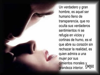 Un verdadero y gran hombre, es aquel ser humano lleno de transparencia, que no oculta sus verdaderos sentimientos ni se refugia en vicios y cortinas de humo, es el que abre su corazón sin rechazar la realidad, es quien admira a una mujer por sus cimientos morales y grandeza interior.  