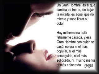 Un Gran Hombre, es el que camina de frente, sin bajar la mirada; es aquel que no miente y sabe llorar su dolor. Hoy mi hermana está felizmente casada, y ese Gran Hombre con quien se casó, no era ni el más popular, ni el más perseguido, ni el más solicitado, ni  mucho menos el más adinerado.  