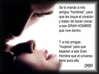 Se lo mando a mis amigos "hombres", para que les toque el corazón y traten de hacer crecer a ese GRAN HOMBRE que vive dentro. Y a mis amigas "mujeres" para que esperen a ese Gran Hombre que el universo tiene para ella.  