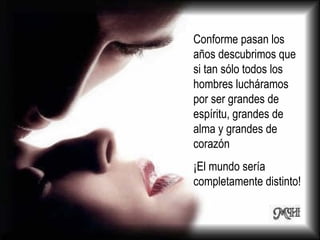 Conforme pasan los años descubrimos que si tan sólo todos los hombres lucháramos por ser grandes de espíritu, grandes de alma y grandes de corazón  ¡El mundo sería completamente distinto! 