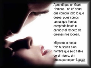Aprendí que un Gran Hombre... no es aquel que compra todo lo que desea, pues somos tantos que hemos comprado hasta el cariño y el respeto de quienes nos rodean.  Mi padre le decía: "No busques a un hombre que sólo hable de sí mismo, sin preocuparse por ti... 