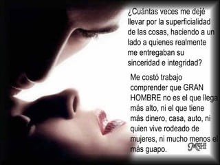 ¿Cuántas veces me dejé llevar por la superficialidad de las cosas, haciendo a un lado a quienes realmente me entregaban su sinceridad e integridad? Me costó trabajo comprender que GRAN HOMBRE no es el que llega más alto, ni el que tiene más dinero, casa, auto, ni quien vive rodeado de mujeres, ni mucho menos el más guapo.  