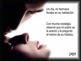 Un día, mi hermana lloraba en su habitación.  Con mucha nostalgia, observé que mi padre se le acercó y le preguntó el motivo de su tristeza. 