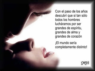Con el paso de los años descubrí que si tan sólo todos los hombres lucháramos por ser grandes de espíritu, grandes de alma y grandes de corazón  ¡El mundo sería completamente distinto! 