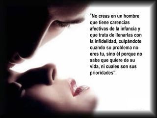 “ No creas en un hombre que tiene carencias afectivas de la infancia y que trata de llenarlas con la infidelidad, culpándote cuando su problema no eres tu, sino él porque no sabe que quiere de su vida, ni cuales son sus prioridades”. 
