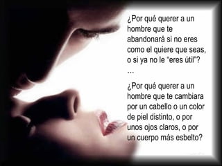 ¿Por qué querer a un hombre que te abandonará si no eres como el quiere que seas, o si ya no le “eres útil”?…  ¿Por qué querer a un hombre que te cambiara por un cabello o un color de piel distinto, o por unos ojos claros, o por un cuerpo más esbelto?  