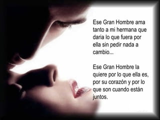 Ese Gran Hombre ama tanto a mi hermana que daria lo que fuera por ella sin pedir nada a cambio... Ese Gran Hombre la quiere por lo que ella es, por su corazón y por lo que son cuando están juntos. 