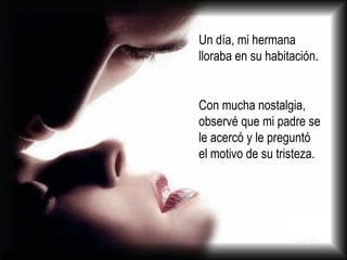 Un día, mi hermana lloraba en su habitación.  Con mucha nostalgia, observé que mi padre se le acercó y le preguntó el motivo de su tristeza. 