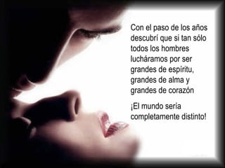 Con el paso de los años descubrí que si tan sólo todos los hombres lucháramos por ser grandes de espíritu, grandes de alma y grandes de corazón  ¡El mundo sería completamente distinto! 
