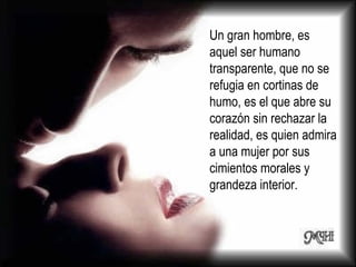 Un gran hombre, es aquel ser humano transparente, que no se refugia en cortinas de humo, es el que abre su corazón sin rechazar la realidad, es quien admira a una mujer por sus cimientos morales y grandeza interior.  