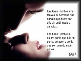 Ese Gran Hombre ama tanto a mi hermana que daria lo que fuera por ella sin pedir nada a cambio... Ese Gran Hombre la quiere por lo que ella es, por su corazón y por lo que son cuando están juntos. 