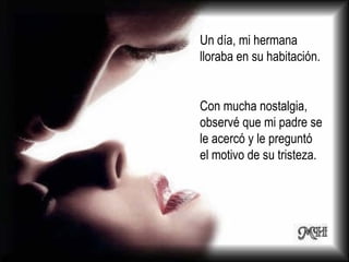 Un día, mi hermana lloraba en su habitación.  Con mucha nostalgia, observé que mi padre se le acercó y le preguntó el motivo de su tristeza. 