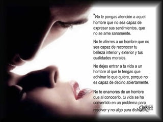 " No le pongas atención a aquel hombre que no sea capaz de expresar sus sentimientos, que no se ame sanamente. No te aferres a un hombre que no sea capaz de reconocer tu belleza interior y exterior y tus cualidades morales. No dejes entrar a tu vida a un hombre al que le tengas que adivinar lo que quiere, porque no es capaz de decirlo abiertamente. No te enamores de un hombre que al conocerlo, tu vida se ha convertido en un problema para resolver y no algo para disfrutar ”. 