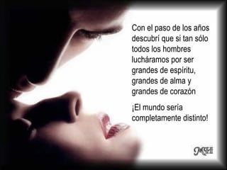 Con el paso de los años descubrí que si tan sólo todos los hombres lucháramos por ser grandes de espíritu, grandes de alma y grandes de corazón  ¡El mundo sería completamente distinto! 