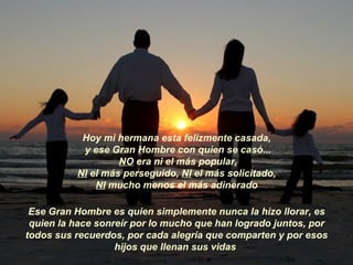 Hoy mi hermana esta felizmente casada,  y ese Gran Hombre con quien se casó... NO  era ni el más popular,  NI  el más perseguido,  NI  el más solicitado,  NI  mucho menos el más adinerado  Ese Gran Hombre es quien simplemente nunca la hizo llorar, es quien la hace sonreír por lo mucho que han logrado juntos, por todos sus recuerdos, por cada alegría que comparten y por esos hijos que llenan sus vidas  