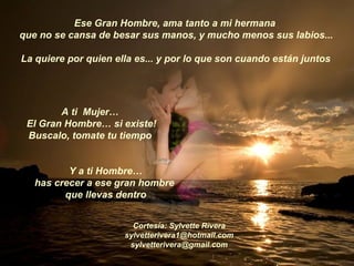Ese Gran Hombre, ama tanto a mi hermana  que no se cansa de besar sus manos, y mucho menos sus labios...  La quiere por quien ella es... y por lo que son cuando están juntos   A ti  Mujer…  El Gran Hombre… si existe! Buscalo, tomate tu tiempo  Y a ti Hombre… has crecer a ese gran hombre  que llevas dentro Cortesía: Sylvette Rivera [email_address] [email_address] 