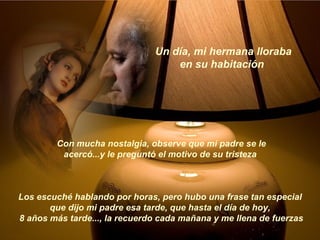 Un día, mi hermana lloraba en su habitación  Los escuché hablando por horas, pero hubo una frase tan especial que dijo mi padre esa tarde, que hasta el día de hoy, 8 años más tarde..., la recuerdo cada mañana y me llena de fuerzas  Con mucha nostalgia, observe que mi padre se le acercó...y le preguntó el motivo de su tristeza  