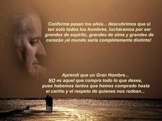 Aprendí que un Gran Hombre...  NO  es aquel que compra todo lo que desea,  pues habemos tantos que hemos comprado hasta el cariño y el respeto de quienes nos rodean...  Conforme pasan los años... descubrimos que si tan solo todos los hombres, lucháramos por ser grandes de espíritu, grandes de alma y grandes de corazón ¡el mundo sería completamente distinto!  
