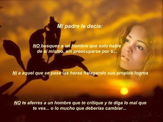Mi padre le decía:  NO  busques a un hombre que solo hable de sí mismo, sin preocuparse por ti...  Ni  a aquel que se pase las horas halagando sus propios logros  NO  te aferres a un hombre que te critique y te diga lo mal que te ves... o lo mucho que deberías cambiar...  
