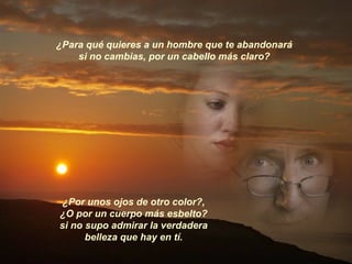 ¿Para qué quieres a un hombre que te abandonará  si no cambias, por un cabello más claro?  ¿Por unos ojos de otro color?,  ¿O por un cuerpo más esbelto?  si no supo admirar la verdadera  belleza que hay en tí.  