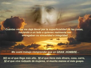 Cuántas veces me dejé llevar por la superficialidad de las cosas,  haciendo a un lado a quienes realmente me entregaban su sinceridad e integridad  Me costó trabajo comprender que un  GRAN  HOMBRE … NO  es el que llega más alto,  NI  el que tiene más dinero, casa, carro,  NI  el que vive rodeado de mujeres, ni mucho menos el más guapo.  