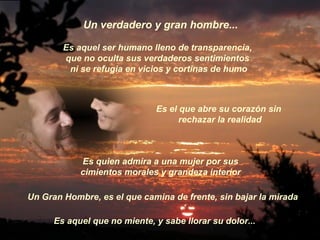 Es aquel ser humano lleno de transparencia,  que no oculta sus verdaderos sentimientos  ni se refugia en vicios y cortinas de humo Un Gran Hombre, es el que camina de frente, sin bajar la mirada Un verdadero y gran hombre... Es el que abre su corazón sin rechazar la realidad Es quien admira a una mujer por sus  cimientos morales y grandeza interior   Es aquel que no miente, y sabe llorar su dolor...  