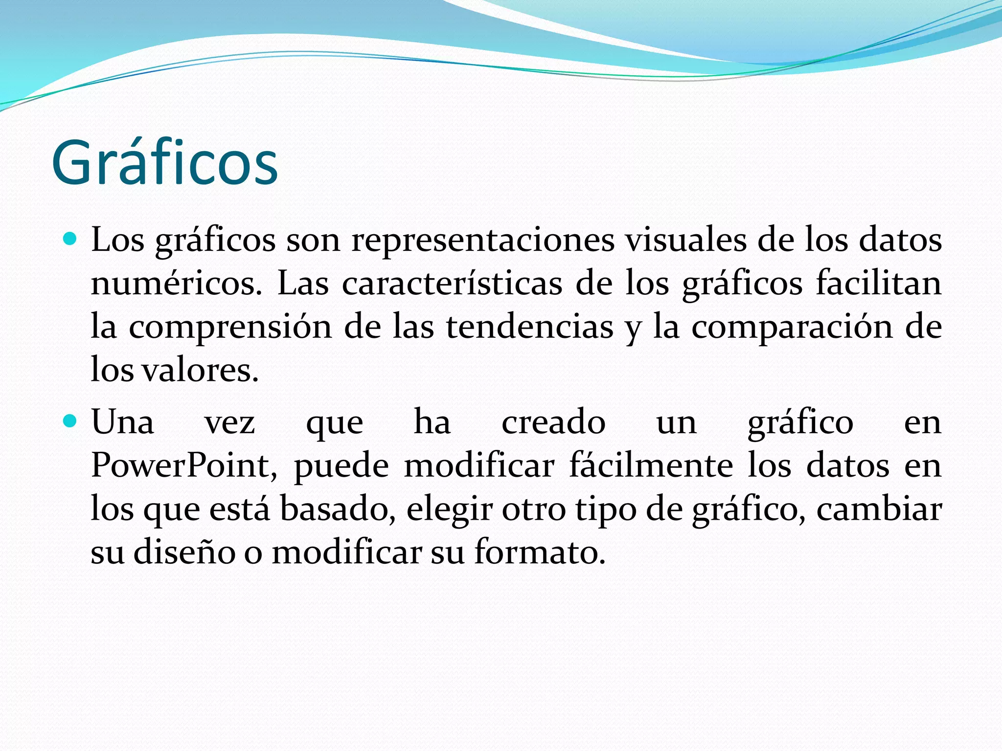 Gráficos
 Los gráficos son representaciones visuales de los datos
  numéricos. Las características de los gráficos facilitan
  la comprensión de las tendencias y la comparación de
  los valores.
 Una vez que ha creado un gráfico en
  PowerPoint, puede modificar fácilmente los datos en
  los que está basado, elegir otro tipo de gráfico, cambiar
  su diseño o modificar su formato.
 