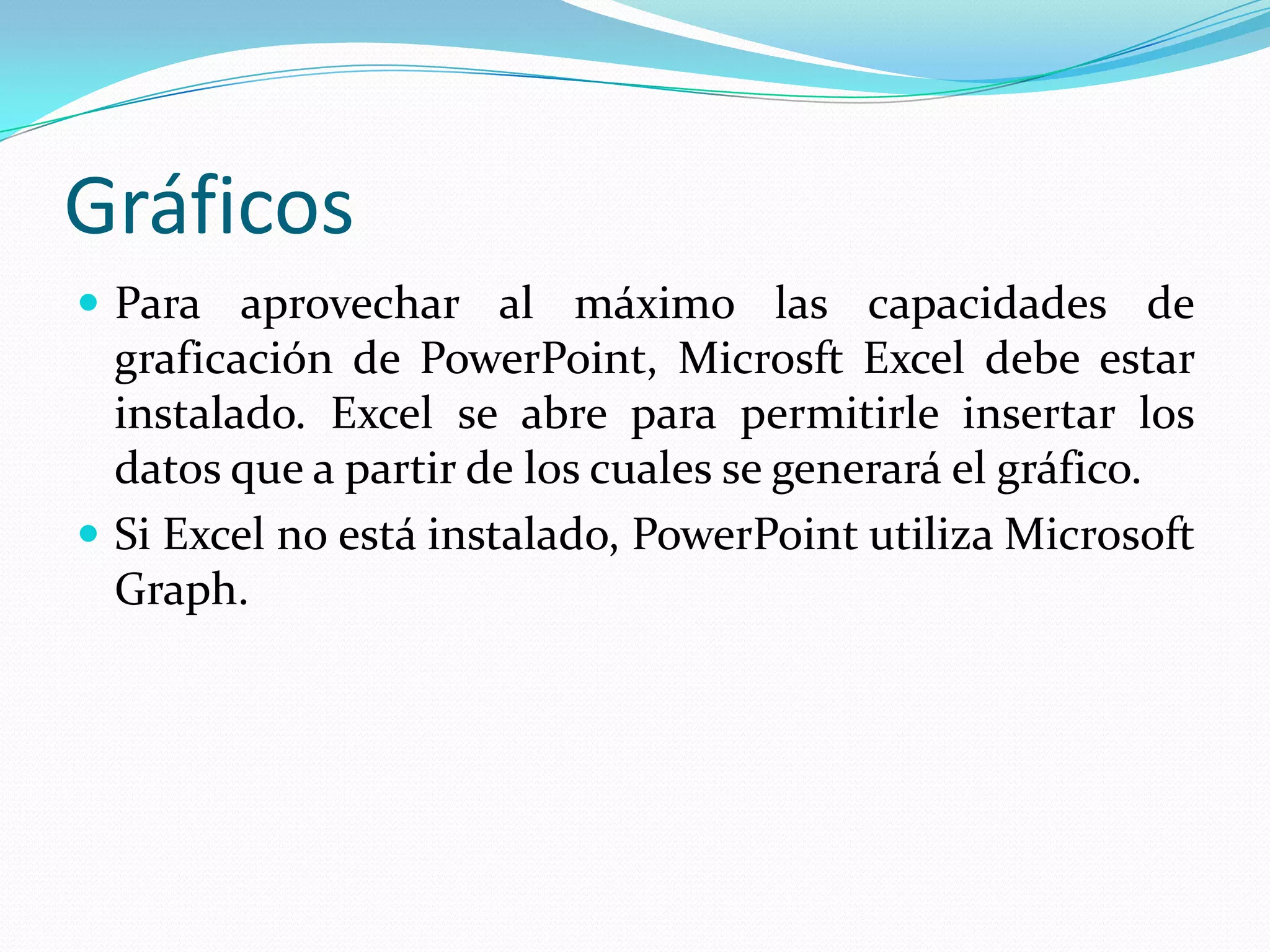 Gráficos
 Para aprovechar al máximo las capacidades de
  graficación de PowerPoint, Microsft Excel debe estar
  instalado. Excel se abre para permitirle insertar los
  datos que a partir de los cuales se generará el gráfico.
 Si Excel no está instalado, PowerPoint utiliza Microsoft
  Graph.
 