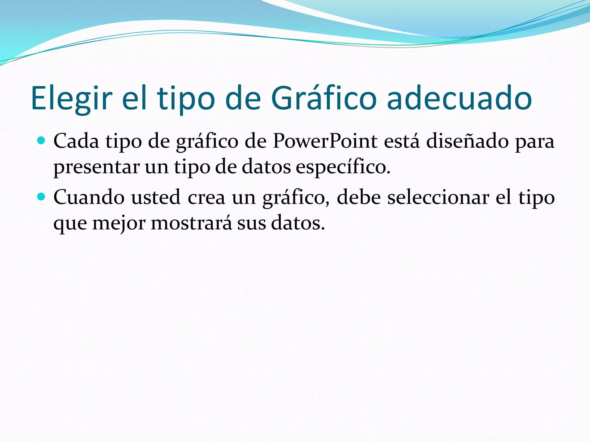 Elegir el tipo de Gráfico adecuado
 Cada tipo de gráfico de PowerPoint está diseñado para
  presentar un tipo de datos específico.
 Cuando usted crea un gráfico, debe seleccionar el tipo
  que mejor mostrará sus datos.
 