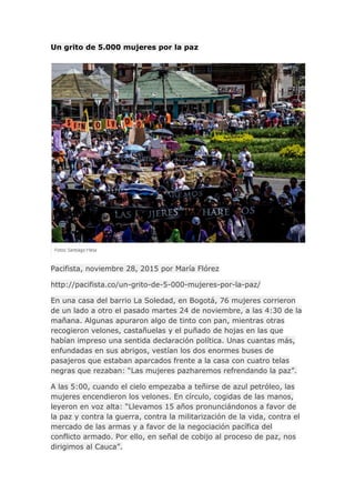 Un grito de 5.000 mujeres por la paz
Pacifista, noviembre 28, 2015 por María Flórez
http://pacifista.co/un-grito-de-5-000-mujeres-por-la-paz/
En una casa del barrio La Soledad, en Bogotá, 76 mujeres corrieron
de un lado a otro el pasado martes 24 de noviembre, a las 4:30 de la
mañana. Algunas apuraron algo de tinto con pan, mientras otras
recogieron velones, castañuelas y el puñado de hojas en las que
habían impreso una sentida declaración política. Unas cuantas más,
enfundadas en sus abrigos, vestían los dos enormes buses de
pasajeros que estaban aparcados frente a la casa con cuatro telas
negras que rezaban: “Las mujeres pazharemos refrendando la paz”.
A las 5:00, cuando el cielo empezaba a teñirse de azul petróleo, las
mujeres encendieron los velones. En círculo, cogidas de las manos,
leyeron en voz alta: “Llevamos 15 años pronunciándonos a favor de
la paz y contra la guerra, contra la militarización de la vida, contra el
mercado de las armas y a favor de la negociación pacífica del
conflicto armado. Por ello, en señal de cobijo al proceso de paz, nos
dirigimos al Cauca”.
 