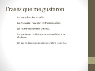 Frases que me gustaron
Los que sufren, hacen sufrir.
Loa fracasados necesitan ver fracasar a otros.
Los resentidos siembran violencia.
Los que tienen conflictos provocan conflictos a su
alrededor.
Los que no aceptan no pueden aceptar a los demás
 