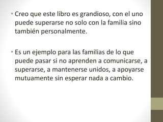 • Creo que este libro es grandioso, con el uno
puede superarse no solo con la familia sino
también personalmente.
• Es un ejemplo para las familias de lo que
puede pasar si no aprenden a comunicarse, a
superarse, a mantenerse unidos, a apoyarse
mutuamente sin esperar nada a cambio.
 