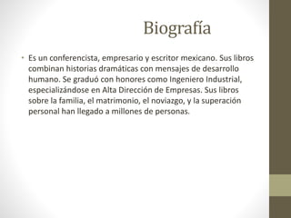 Biografía
• Es un conferencista, empresario y escritor mexicano. Sus libros
combinan historias dramáticas con mensajes de desarrollo
humano. Se graduó con honores como Ingeniero Industrial,
especializándose en Alta Dirección de Empresas. Sus libros
sobre la familia, el matrimonio, el noviazgo, y la superación
personal han llegado a millones de personas.
 