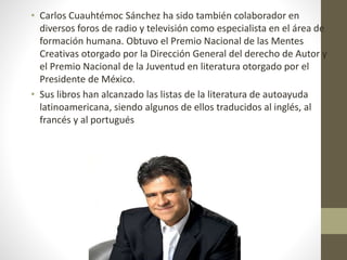 • Carlos Cuauhtémoc Sánchez ha sido también colaborador en
diversos foros de radio y televisión como especialista en el área de
formación humana. Obtuvo el Premio Nacional de las Mentes
Creativas otorgado por la Dirección General del derecho de Autor y
el Premio Nacional de la Juventud en literatura otorgado por el
Presidente de México.
• Sus libros han alcanzado las listas de la literatura de autoayuda
latinoamericana, siendo algunos de ellos traducidos al inglés, al
francés y al portugués
 
