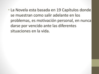 • La Novela esta basada en 19 Capítulos donde
se muestran como salir adelante en los
problemas, es motivación personal, en nunca
darse por vencido ante las diferentes
situaciones en la vida.
 