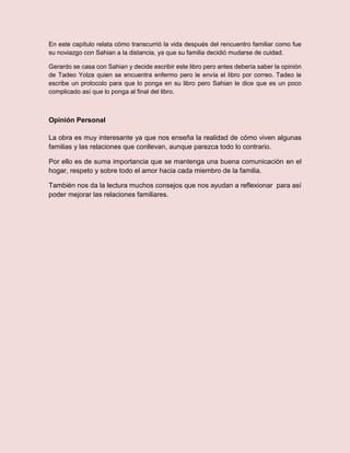 En este capítulo relata cómo transcurrió la vida después del rencuentro familiar como fue
su noviazgo con Sahian a la distancia, ya que su familia decidió mudarse de cuidad.
Gerardo se casa con Sahian y decide escribir este libro pero antes debería saber la opinión
de Tadeo Yolza quien se encuentra enfermo pero le envía el libro por correo. Tadeo le
escribe un protocolo para que lo ponga en su libro pero Sahian le dice que es un poco
complicado así que lo ponga al final del libro.
Opinión Personal
La obra es muy interesante ya que nos enseña la realidad de cómo viven algunas
familias y las relaciones que conllevan, aunque parezca todo lo contrario.
Por ello es de suma importancia que se mantenga una buena comunicación en el
hogar, respeto y sobre todo el amor hacia cada miembro de la familia.
También nos da la lectura muchos consejos que nos ayudan a reflexionar para así
poder mejorar las relaciones familiares.
 