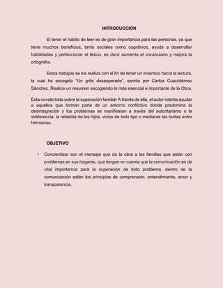 INTRODUCCIÓN
El tener el habito de leer es de gran importancia para las personas, ya que
tiene muchos beneficios, tanto sociales como cognitivos, ayuda a desarrollar
habilidades y perfeccionar el léxico, es decir aumenta el vocabulario y mejora la
ortografía.
Estos trabajos se los realiza con el fin de tener un incentivo hacia la lectura,
la cual he escogido “Un grito desesperado”, escrito por Carlos Cuauhtémoc
Sánchez. Realice un resumen escogiendo lo más esencial e importante de la Obra.
Esta novela trata sobre la superación familiar A través de ella, el autor intenta ayudar
a aquellos que forman parte de un entorno conflictivo donde predomina la
desintegración y los problemas se manifiestan a través del autoritarismo o la
indiferencia, la rebeldía de los hijos, vicios de todo tipo o mediante las burlas entre
hermanos.
OBJETIVO
• Concientizar con el mensaje que da la obra a las familias que están con
problemas en sus hogares, que tengan en cuenta que la comunicación es de
vital importancia para la superación de todo problema, dentro de la
comunicación están los principios de comprensión, entendimiento, amor y
transparencia.
 