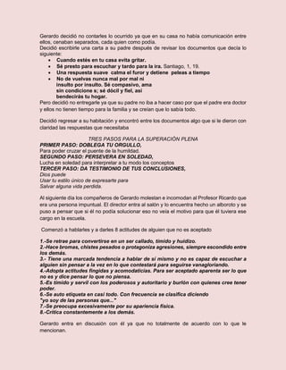 Gerardo decidió no contarles lo ocurrido ya que en su casa no había comunicación entre
ellos, cenaban separados, cada quien como podía.
Decidió escribirle una carta a su padre después de revisar los documentos que decía lo
siguiente:
 Cuando estés en tu casa evita gritar.
 Sé presto para escuchar y tardo para la ira. Santiago, 1, 19.
 Una respuesta suave calma el furor y detiene peleas a tiempo
 No de vuelvas nunca mal por mal ni
insulto por insulto. Sé compasivo, ama
sin condicione s; sé dócil y fiel, así
bendecirás tu hogar.
Pero decidió no entregarle ya que su padre no iba a hacer caso por que el padre era doctor
y ellos no tienen tiempo para la familia y se creían que lo sabía todo.
Decidió regresar a su habitación y encontró entre los documentos algo que si le dieron con
claridad las respuestas que necesitaba
TRES PASOS PARA LA SUPERACIÓN PLENA
PRIMER PASO: DOBLEGA TU ORGULLO,
Para poder cruzar el puente de la humildad.
SEGUNDO PASO: PERSEVERA EN SOLEDAD,
Lucha en soledad para interpretar a tu modo los conceptos
TERCER PASO: DA TESTIMONIO DE TUS CONCLUSIONES,
Dios puede
Usar tu estilo único de expresarte para
Salvar alguna vida perdida.
Al siguiente día los compañeros de Gerardo molestan e incomodan al Profesor Ricardo que
era una persona impuntual. El director entra al salón y lo encuentra hecho un alboroto y se
puso a pensar que si él no podía solucionar eso no veía el motivo para que él tuviera ese
cargo en la escuela.
Comenzó a hablarles y a darles 8 actitudes de alguien que no es aceptado
1.-Se retrae para convertirse en un ser callado, tímido y huidizo.
2.-Hace bromas, chistes pesados o protagoniza agresiones, siempre escondido entre
los demás.
3.- Tiene una marcada tendencia a hablar de sí mismo y no es capaz de escuchar a
alguien sin pensar a la vez en lo que contestará para seguirse vanagloriando.
4.-Adopta actitudes fingidas y acomodaticias. Para ser aceptado aparenta ser lo que
no es y dice pensar lo que no piensa.
5.-Es tímido y servil con los poderosos y autoritario y burlón con quienes cree tener
poder.
6.-Se auto etiqueta en casi todo. Con frecuencia se clasifica diciendo
"yo soy de las personas que..."
7.-Se preocupa excesivamente por su apariencia física.
8.-Critica constantemente a los demás.
Gerardo entra en discusión con él ya que no totalmente de acuerdo con lo que le
mencionan.
 
