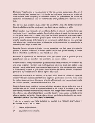 El director Yolza les dice la importancia de la vida, les aconseja que pongas a Dios en el
plano de tu vida y en segundo plano a tu familia, les explica que quieran a sus familias tal
como son que no las critiquen y mucho menos ofendan por que la familia, es una de las
cosas más importantes que cada ser humano debe tener y saber querer y apreciar pese a
todo.
Que se tiene que apreciar a sus padres y da una charla sobre esto, donde intervienen
Gerardo y Sahian una chica bonita y con una dulce voz que estaba en el salón.
Ellos 2 estaban muy interesados en aquel tema. Sahian le interesó mucho la última hoja
que leyó el director, pero logro copiarla, Gerardo al percatarse de eso le decide mostrar las
copias que le había sacado a todos los apuntes del director que estaba en su maletín pero
le dice que no estaban completos que si la podía invitar a tomar un helado y allí le iba a
enseñar todas las copias. En la heladería van conversando y ella le dice que tiene un amigo
que la llama para contarle sus penas familiares que se ha escapado de su casa y le dice a
Gerardo que su amigo se llama Saúl.
Después Gerardo enfrenta al director con sus sospechas, que Saúl había sido quien le
provoco el aborto a su esposa, el director Tadeo Yolza le dice que es verdad y le cuenta
todo lo referente a aquel tema que paso hace 5 años atrás.
El director le expreso que iba a hacer una charla para padres y que le gustaría que sus
papas fueran para que escuchen y así aprendan a ser buenos padres.
Gerardo llama su padre para infórmale que sabe dónde está su hermano por intermedio de
una amiga en común y también para decirle que iba a haber una charla para padres en su
escuela y que le gustaría que vayan para que la escuchen. Le pidió permiso para ir a buscar
a su hermano y su padre al igual que su madre aceptan que vaya a buscar a su hermano
para ver si él podía convencerlo de que regrese a su hogar.
Gerardo va en busca de su hermano, en el carro busca entre sus copias una carta del
director Yolza para su esposa donde le dice los planes que tenía de hacer una charla hacia
los padres, su pensamiento del era que la familia y Dios eran lo más importante para cada
ser humano que vive y piensa sensatamente en la vida.
Gerardo llega a donde estaba su hermano y le dicen que ya se fue que se iba a su casa a
rencontrarse con su familia, el apresuradamente se va y llega a su ciudad y va a la
conferencia pensando encontrar a sus padres allí pero al llegar se da cuenta que no habían
ido, entonces sube a la charla donde se encuentra Sahian y varias parejas completas entre
ellos no estaban su familia. Afuera esta un letrero que le llamo la atención que decía:
“MENSAJE URGENTE DE SUPERACION FAMILIAR”
Y dijo en la reunión que PARA DIRIGIR UN HOGAR ES PRECISO ENTENDER Y
RESPETAR ESTAS CINCO LEYES.
1º. Ley de la ejemplaridad.
2º. Ley del amor incondicional.
 