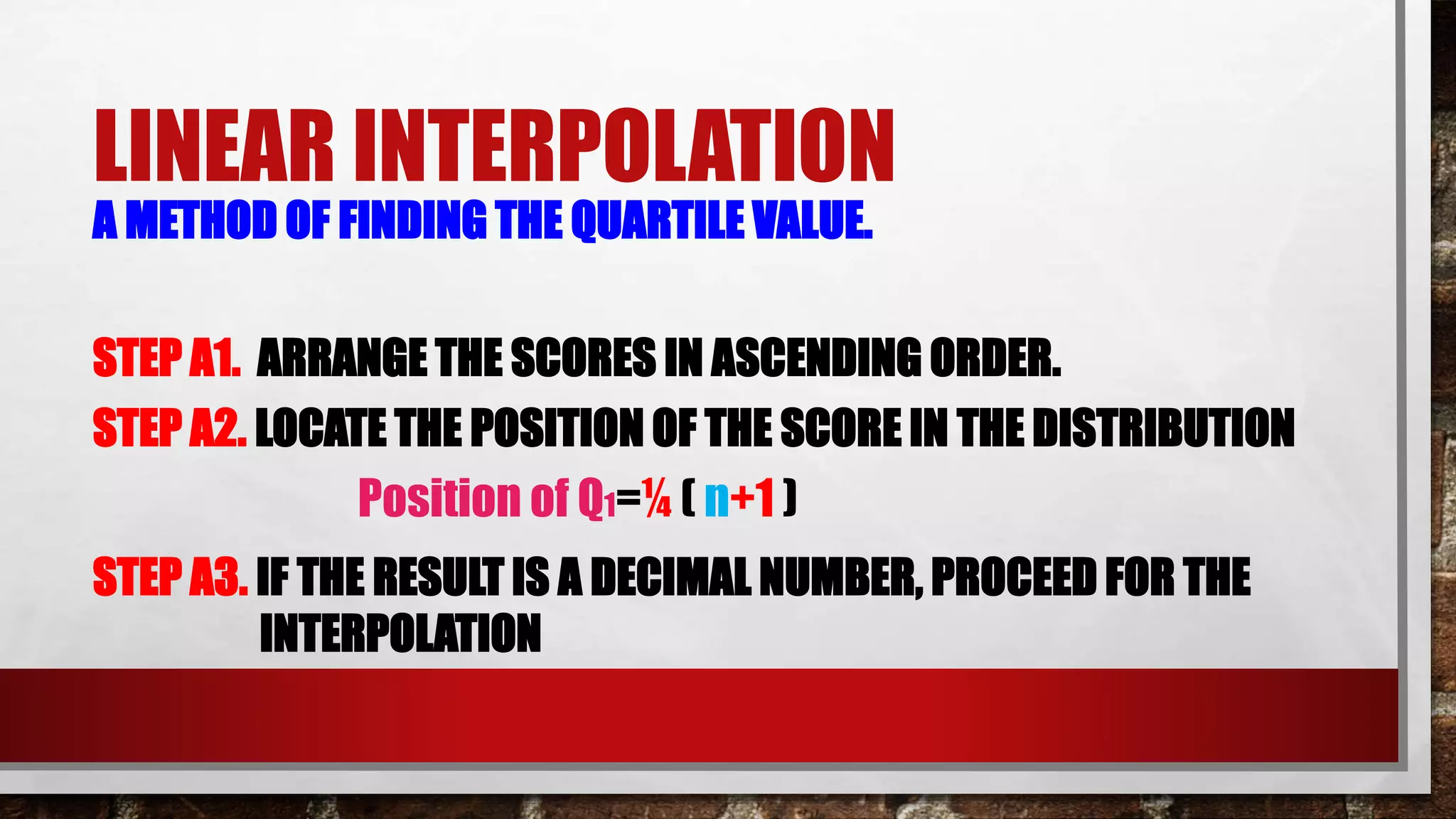 LINEAR INTERPOLATION
A METHOD OF FINDING THE QUARTILE VALUE.
STEP A1. ARRANGE THE SCORES IN ASCENDING ORDER.
STEP A2. LOCATE THE POSITION OF THE SCORE IN THE DISTRIBUTION
Position of Q1=¼ ( n+1 )
STEP A3. IF THE RESULT IS A DECIMAL NUMBER, PROCEED FOR THE
INTERPOLATION
 