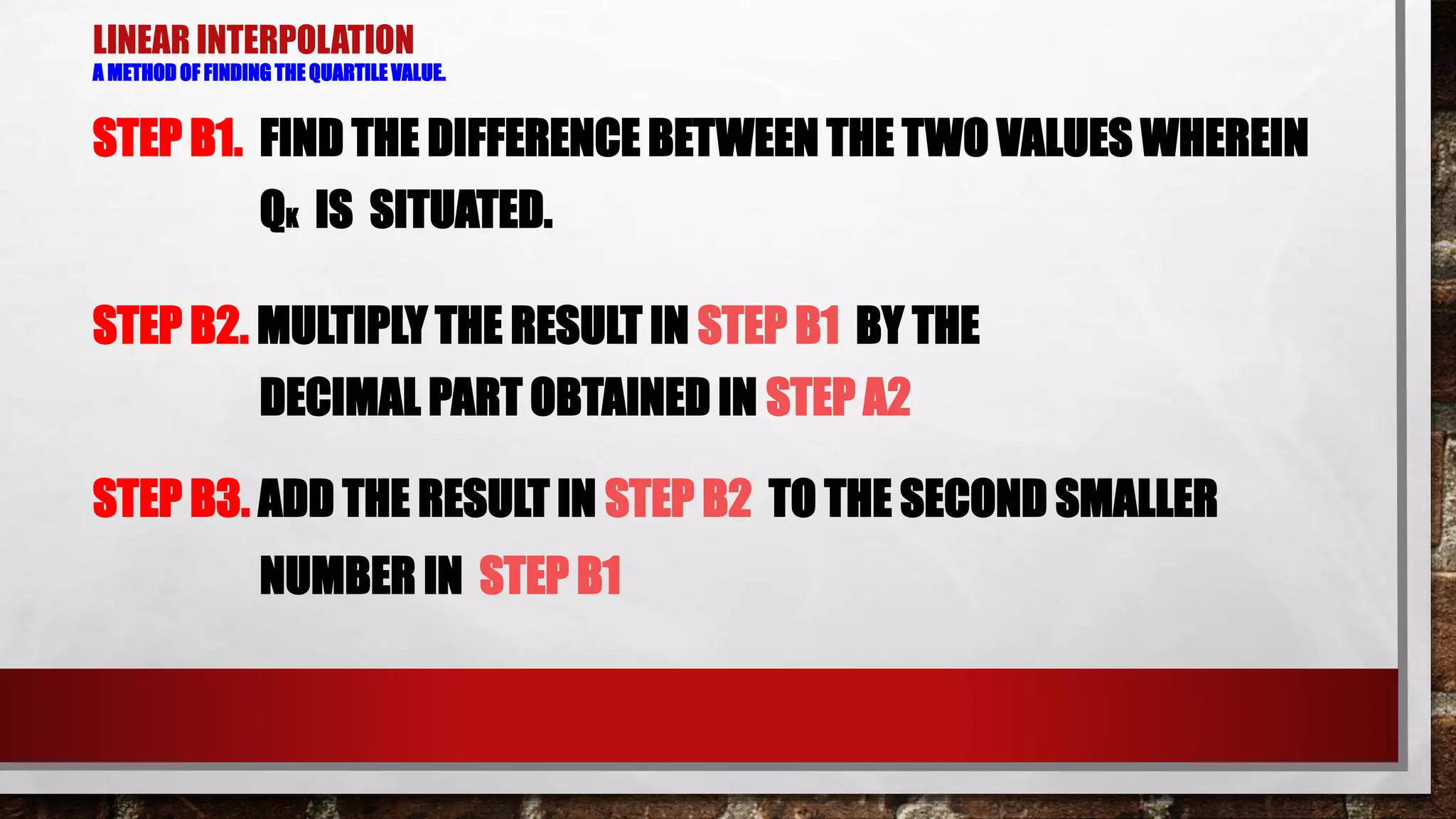 LINEAR INTERPOLATION
A METHOD OF FINDING THE QUARTILE VALUE.
STEP B1. FIND THE DIFFERENCE BETWEEN THE TWO VALUES WHEREIN
QK IS SITUATED.
STEP B2. MULTIPLY THE RESULT IN STEP B1 BY THE
DECIMAL PART OBTAINED IN STEP A2
STEP B3. ADD THE RESULT IN STEP B2 TO THE SECOND SMALLER
NUMBER IN STEP B1
 