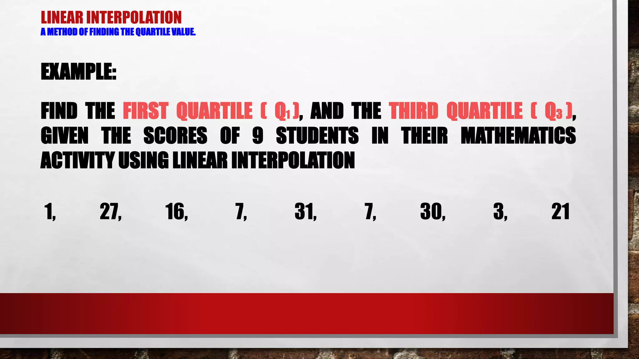 LINEAR INTERPOLATION
A METHOD OF FINDING THE QUARTILE VALUE.
EXAMPLE:
FIND THE FIRST QUARTILE ( Q1 ), AND THE THIRD QUARTILE ( Q3 ),
GIVEN THE SCORES OF 9 STUDENTS IN THEIR MATHEMATICS
ACTIVITY USING LINEAR INTERPOLATION
1, 27, 16, 7, 31, 7, 30, 3, 21
 